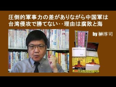 圧倒的軍事力の差がありながら中国軍は台湾侵攻で勝てない‥その理由は腐敗と海　 by榊淳司